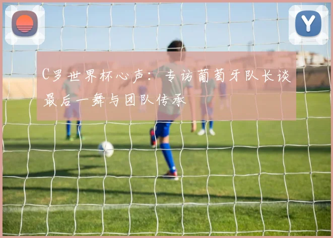 C罗世界杯心声：专访葡萄牙队长谈最后一舞与团队传承