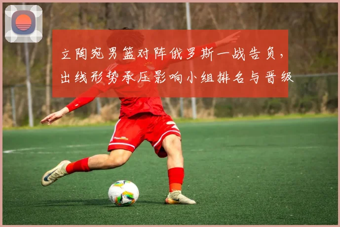 立陶宛男篮对阵俄罗斯一战告负，出线形势承压影响小组排名与晋级前景