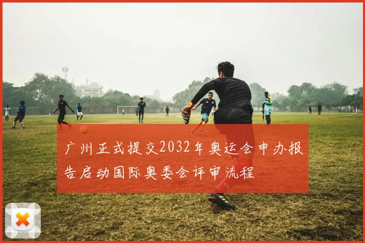 广州正式提交2032年奥运会申办报告启动国际奥委会评审流程