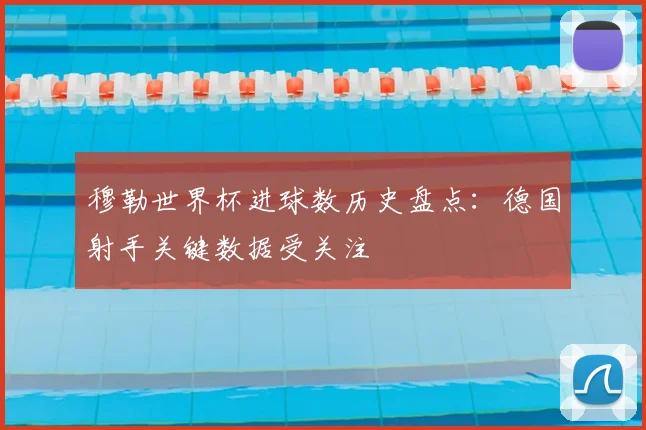 穆勒世界杯进球数历史盘点：德国射手关键数据受关注
