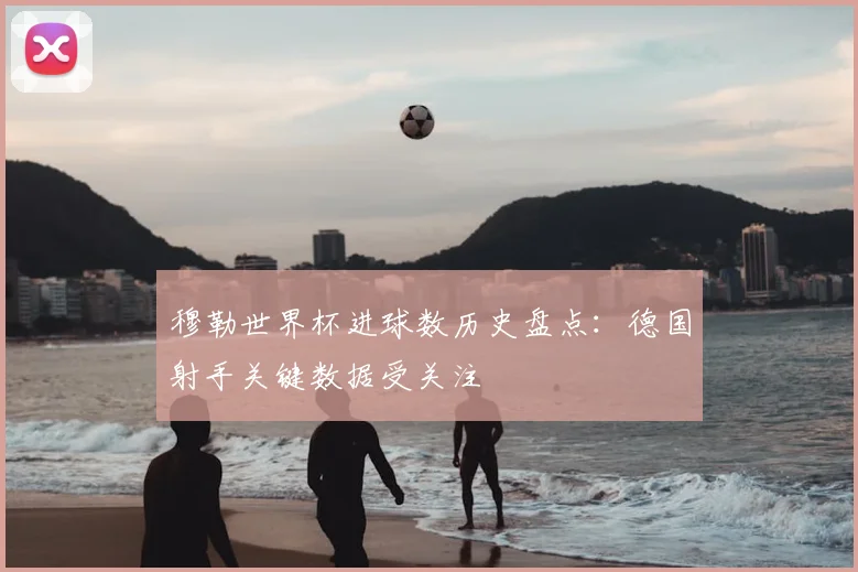 穆勒世界杯进球数历史盘点:德国射手关键数据受关注