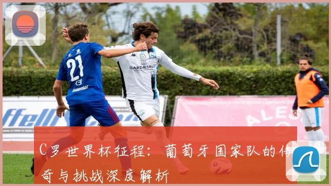 C罗世界杯征程:葡萄牙国家队的传奇与挑战深度解析