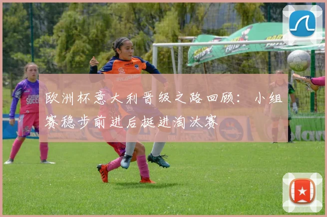 欧洲杯意大利晋级之路回顾:小组赛稳步前进后挺进淘汰赛