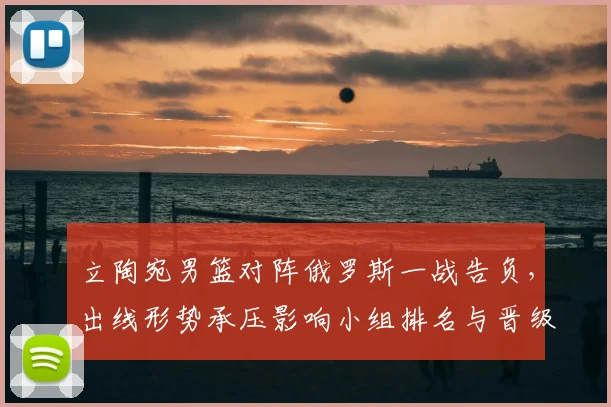 立陶宛男篮对阵俄罗斯一战告负，出线形势承压影响小组排名与晋级前景