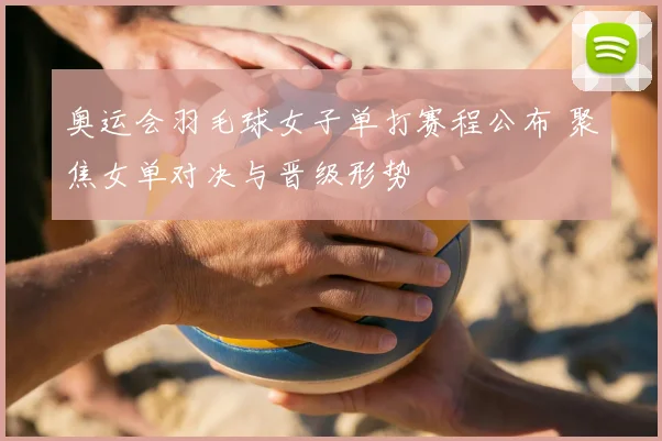奥运会羽毛球女子单打赛程公布 聚焦女单对决与晋级形势