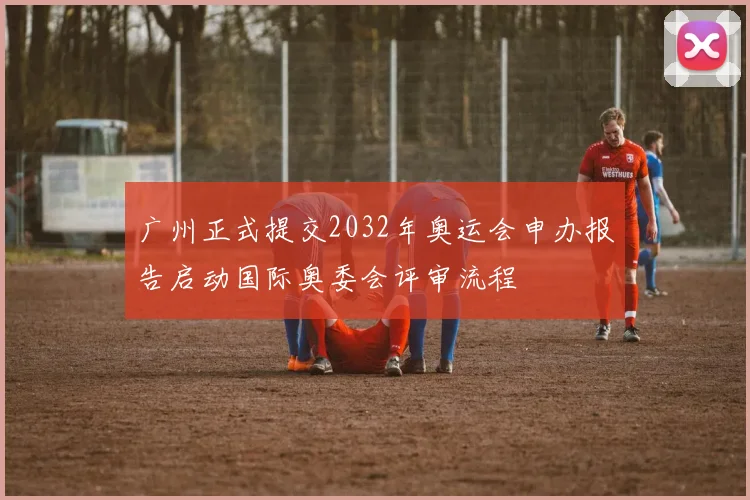 广州正式提交2032年奥运会申办报告启动国际奥委会评审流程