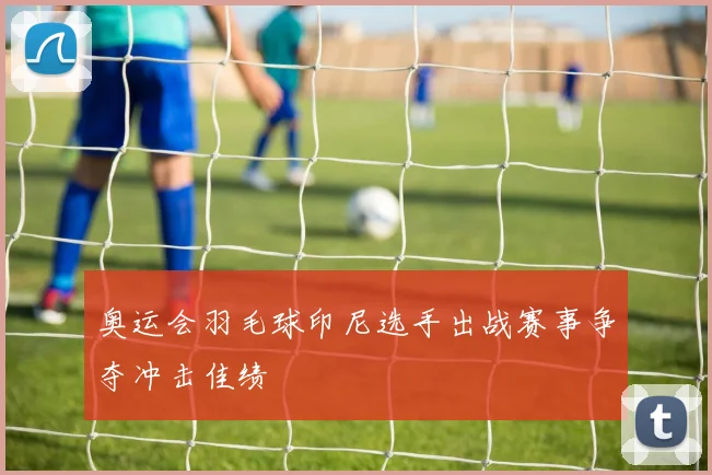 奥运会羽毛球印尼选手出战赛事争夺冲击佳绩