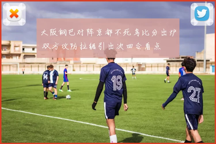 大阪钢巴对阵京都不死鸟比分出炉 双方攻防拉锯引出次回合看点