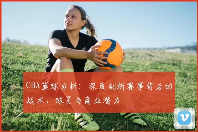 CBA篮球分析:深度剖析赛事背后的战术、球员与商业潜力