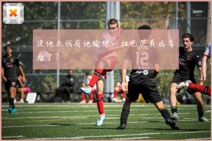 没他北伐有他输球，祖巴茨真成毒瘤了？