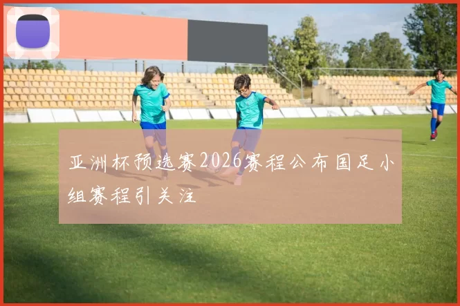 亚洲杯预选赛2026赛程公布国足小组赛程引关注