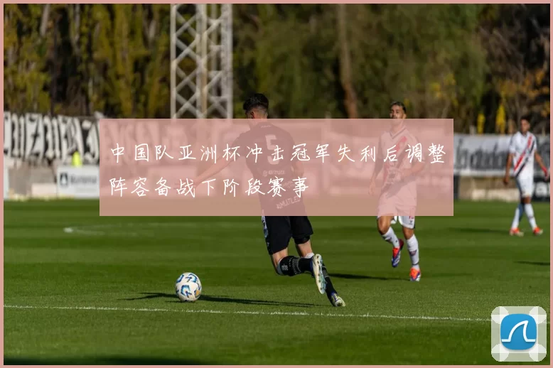 中国队亚洲杯冲击冠军失利后调整阵容备战下阶段赛事