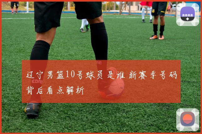 辽宁男篮10号球员是谁 新赛季号码背后看点解析