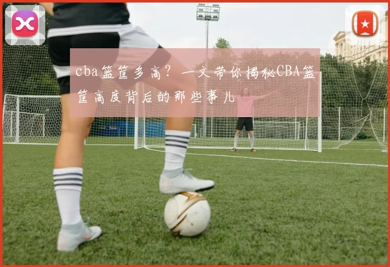 cba篮筐多高?一文带你揭秘CBA篮筐高度背后的那些事儿