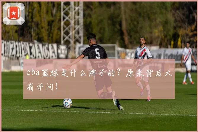 cba篮球是什么牌子的?原来背后大有学问!