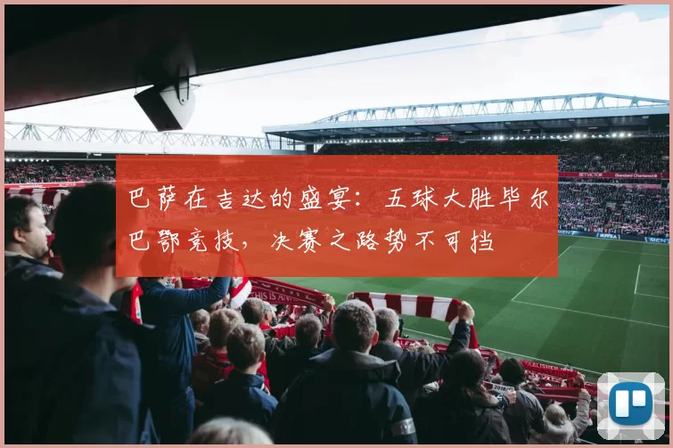 巴萨在吉达的盛宴：五球大胜毕尔巴鄂竞技，决赛之路势不可挡