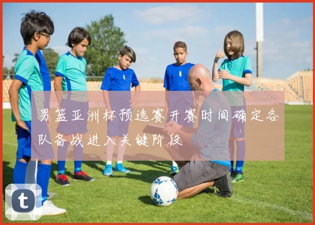 男篮亚洲杯预选赛开赛时间确定各队备战进入关键阶段