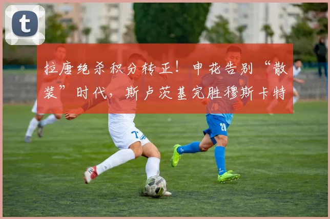 拉唐绝杀积分转正！申花告别“散装”时代，斯卢茨基完胜穆斯卡特