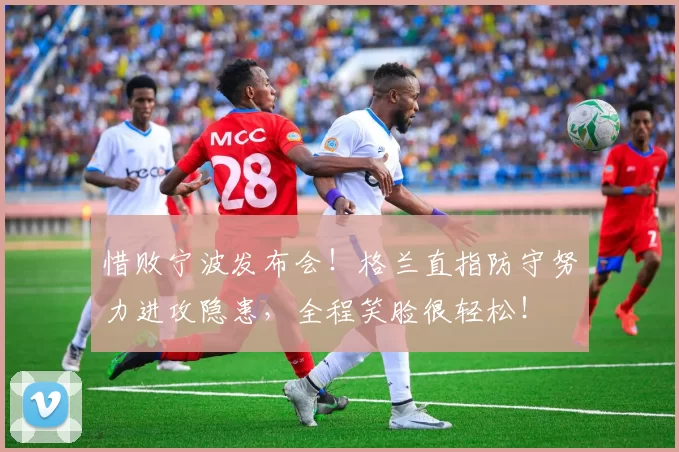 惜败宁波发布会！格兰直指防守努力进攻隐患，全程笑脸很轻松！