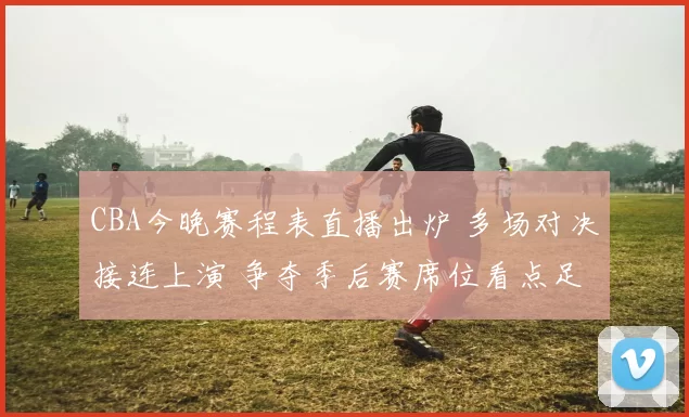 CBA今晚赛程表直播出炉 多场对决接连上演 争夺季后赛席位看点足