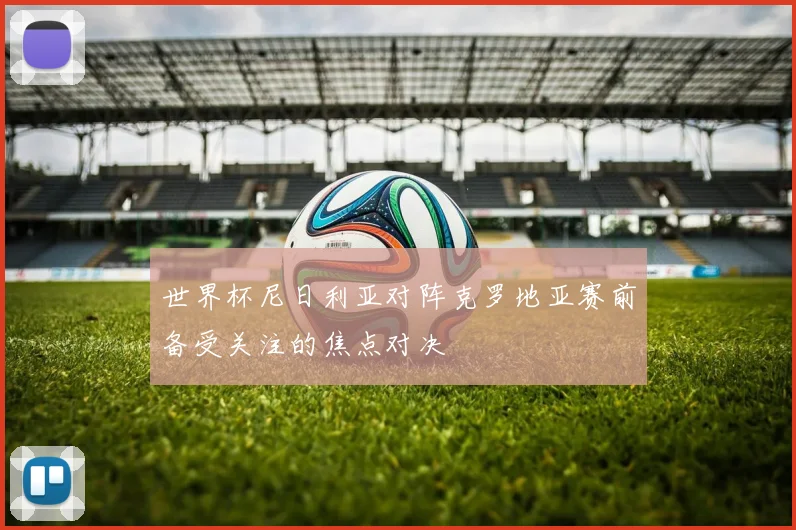 世界杯尼日利亚对阵克罗地亚赛前备受关注的焦点对决