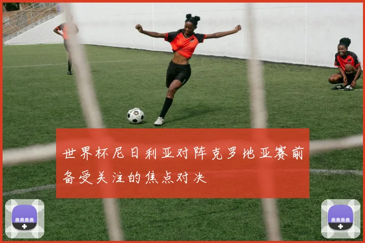 世界杯尼日利亚对阵克罗地亚赛前备受关注的焦点对决