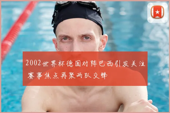 2002世界杯德国对阵巴西引发关注 赛事焦点再聚两队交锋