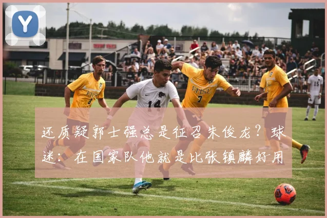 还质疑郭士强总是征召朱俊龙?球迷:在国家队他就是比张镇麟好用