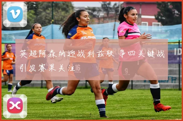 英超阿森纳迎战利兹联 争四关键战引发赛果关注