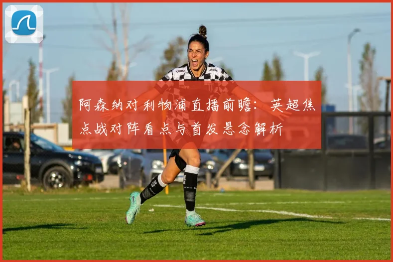 阿森纳对利物浦直播前瞻：英超焦点战对阵看点与首发悬念解析